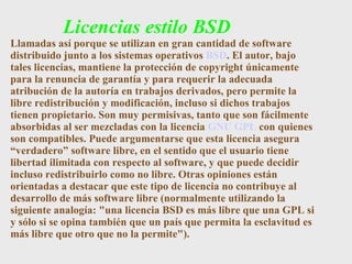 Licencias estilo BSD Llamadas así porque se utilizan en gran cantidad de software distribuido junto a los sistemas operativos  BSD . El autor, bajo tales licencias, mantiene la protección de copyright únicamente para la renuncia de garantía y para requerir la adecuada atribución de la autoría en trabajos derivados, pero permite la libre redistribución y modificación, incluso si dichos trabajos tienen propietario. Son muy permisivas, tanto que son fácilmente absorbidas al ser mezcladas con la licencia  GNU GPL  con quienes son compatibles. Puede argumentarse que esta licencia asegura “verdadero” software libre, en el sentido que el usuario tiene libertad ilimitada con respecto al software, y que puede decidir incluso redistribuirlo como no libre. Otras opiniones están orientadas a destacar que este tipo de licencia no contribuye al desarrollo de más software libre (normalmente utilizando la siguiente analogía: "una licencia BSD es más libre que una GPL si y sólo si se opina también que un país que permita la esclavitud es más libre que otro que no la permite"). 