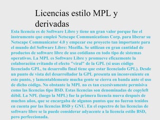 Licencias estilo MPL y derivadas Esta licencia es de Software Libre y tiene un gran valor porque fue el instrumento que empleó Netscape Communications Corp. para liberar su Netscape Communicator 4.0 y empezar ese proyecto tan importante para el mundo del Software Libre: Mozilla. Se utilizan en gran cantidad de productos de software libre de uso cotidiano en todo tipo de sistemas operativos. La MPL es Software Libre y promueve eficazmente la colaboración evitando el efecto "viral" de la GPL (si usas código licenciado GPL, tu desarrollo final tiene que estar licenciado GPL). Desde un punto de vista del desarrollador la GPL presenta un inconveniente en este punto, y lamentablemente mucha gente se cierra en banda ante el uso de dicho código. No obstante la MPL no es tan excesivamente permisiva como las licencias tipo BSD. Estas licencias son denominadas de copyleft débil. La NPL (luego la MPL) fue la primera licencia nueva después de muchos años, que se encargaba de algunos puntos que no fueron tenidos en cuenta por las licencias BSD y GNU. En el espectro de las licencias de software libre se la puede considerar adyacente a la licencia estilo BSD, pero perfeccionada. 