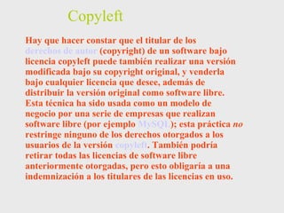 Copyleft Hay que hacer constar que el titular de los  derechos de autor  (copyright) de un software bajo licencia copyleft puede también realizar una versión modificada bajo su copyright original, y venderla bajo cualquier licencia que desee, además de distribuir la versión original como software libre. Esta técnica ha sido usada como un modelo de negocio por una serie de empresas que realizan software libre (por ejemplo  MySQL ); esta práctica  no  restringe ninguno de los derechos otorgados a los usuarios de la versión  copyleft . También podría retirar todas las licencias de software libre anteriormente otorgadas, pero esto obligaría a una indemnización a los titulares de las licencias en uso. 