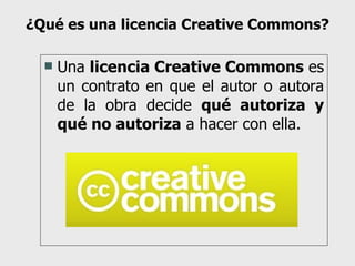 ¿Qué es una licencia Creative Commons? Una  licencia Creative Commons  es un contrato en que el autor o autora de la obra decide  qué autoriza y qué no autoriza  a hacer con ella. 
