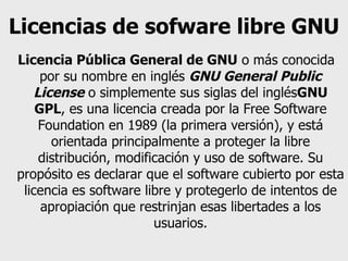 Licencias de sofware libre GNU   Licencia Pública General de GNU  o más conocida por su nombre en inglés  GNU General Public License  o simplemente sus siglas del inglés GNU GPL , es una licencia creada por la Free Software Foundation en 1989 (la primera versión), y está orientada principalmente a proteger la libre distribución, modificación y uso de software. Su propósito es declarar que el software cubierto por esta licencia es software libre y protegerlo de intentos de apropiación que restrinjan esas libertades a los usuarios. 