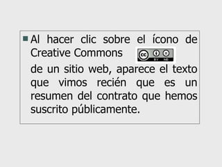 Al hacer clic sobre el ícono de Creative Commons  de un sitio web, aparece el texto que vimos recién que es un resumen del contrato que hemos suscrito públicamente. 