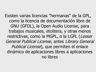 Existen varias licencias "hermanas" de la GPL, como la licencia de documentación libre de GNU (GFDL), la Open Audio License, para trabajos musicales, etcétera, y otras menos restrictivas, como la MGPL, o la LGPL ( Lesser General Publical License , antes  Library General Publical License ), que permiten el enlace dinámico de aplicaciones libres a aplicaciones no libres 