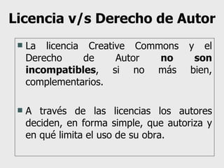 Licencia v/s Derecho de Autor La licencia Creative Commons y el Derecho de Autor  no son incompatibles , si no más bien, complementarios. A través de las licencias los autores deciden, en forma simple, que autoriza y en qué limita el uso de su obra. 