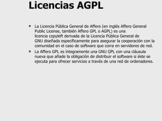 Licencias AGPL La Licencia Pública General de Affero (en inglés Affero General Public License, también Affero GPL o AGPL) es una licencia copyleft derivada de la Licencia Pública General de GNU diseñada específicamente para asegurar la cooperación con la comunidad en el caso de software que corra en servidores de red. La Affero GPL es íntegramente una GNU GPL con una cláusula nueva que añade la obligación de distribuir el software si éste se ejecuta para ofrecer servicios a través de una red de ordenadores. 