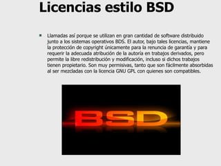 Licencias estilo BSD Llamadas así porque se utilizan en gran cantidad de software distribuido junto a los sistemas operativos BDS. El autor, bajo tales licencias, mantiene la protección de copyright únicamente para la renuncia de garantía y para requerir la adecuada atribución de la autoría en trabajos derivados, pero permite la libre redistribución y modificación, incluso si dichos trabajos tienen propietario. Son muy permisivas, tanto que son fácilmente absorbidas al ser mezcladas con la licencia GNU GPL con quienes son compatibles. 