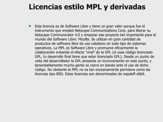 Licencias estilo MPL y derivadas Esta licencia es de Software Libre y tiene un gran valor porque fue el instrumento que empleó Netscape Communications Corp. para liberar su Netscape Communicator 4.0 y empezar ese proyecto tan importante para el mundo del Software Libre: Mozilla. Se utilizan en gran cantidad de productos de software libre de uso cotidiano en todo tipo de sistemas operativos. La MPL es Software Libre y promueve eficazmente la colaboración evitando el efecto "viral" de la GPL (si usas código licenciado GPL, tu desarrollo final tiene que estar licenciado GPL). Desde un punto de vista del desarrollador la GPL presenta un inconveniente en este punto, y lamentablemente mucha gente se cierra en banda ante el uso de dicho código. No obstante la MPL no es tan excesivamente permisiva como las licencias tipo BSD. Estas licencias son denominadas de copyleft débil. 