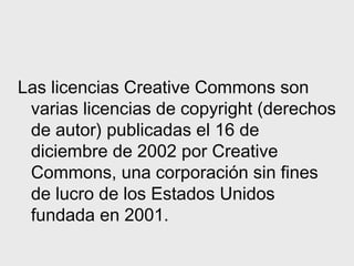 Las licencias Creative Commons son
 varias licencias de copyright (derechos
 de autor) publicadas el 16 de
 diciembre de 2002 por Creative
 Commons, una corporación sin fines
 de lucro de los Estados Unidos
 fundada en 2001.
 