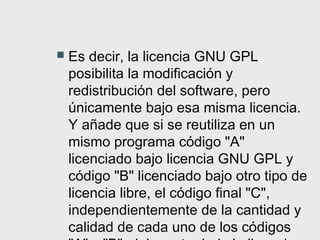    Es decir, la licencia GNU GPL
    posibilita la modificación y
    redistribución del software, pero
    únicamente bajo esa misma licencia.
    Y añade que si se reutiliza en un
    mismo programa código "A"
    licenciado bajo licencia GNU GPL y
    código "B" licenciado bajo otro tipo de
    licencia libre, el código final "C",
    independientemente de la cantidad y
    calidad de cada uno de los códigos
 
