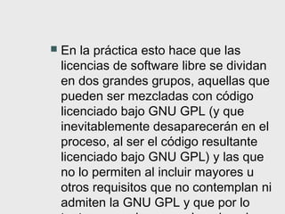    En la práctica esto hace que las
    licencias de software libre se dividan
    en dos grandes grupos, aquellas que
    pueden ser mezcladas con código
    licenciado bajo GNU GPL (y que
    inevitablemente desaparecerán en el
    proceso, al ser el código resultante
    licenciado bajo GNU GPL) y las que
    no lo permiten al incluir mayores u
    otros requisitos que no contemplan ni
    admiten la GNU GPL y que por lo
 