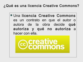 ¿Qué es una licencia Creative Commons?

      Una licencia Creative Commons
       es un contrato en que el autor o
       autora de la obra decide qué
       autoriza y qué no autoriza a
       hacer con ella.
 