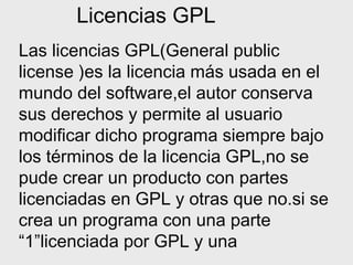 Licencias GPL
Las licencias GPL(General public
license )es la licencia más usada en el
mundo del software,el autor conserva
sus derechos y permite al usuario
modificar dicho programa siempre bajo
los términos de la licencia GPL,no se
pude crear un producto con partes
licenciadas en GPL y otras que no.si se
crea un programa con una parte
“1”licenciada por GPL y una

 