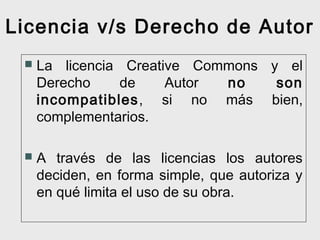 Licencia v/s Derecho de Autor


La licencia Creative Commons y el
Derecho
de
Autor
no
son
incompatibles, si no más bien,
complementarios.



A través de las licencias los autores
deciden, en forma simple, que autoriza y
en qué limita el uso de su obra.

 