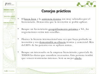 Consejos prácticos El  know-how  y la  asistencia técnica  son muy valorados por el licenciatario. Demuestra que la invención se podrá aplicar. Busque un licenciatario  geográficamente próximo  a Vd., las negociaciones serán más sencillas. Plantee la licencia internacional una vez que haya probado su invención y sea  demostrable su eficacia  técnica y comercial. Más del 80% de las patentes no se aplican nunca. Busque un interesado en la empresa licenciataria y provéale de TODOS los datos que considere necesarios. Esta persona tendrá que vencer resistencias internas. Será su mejor  aliado . PRIMERA PARTE Conceptos básicos 