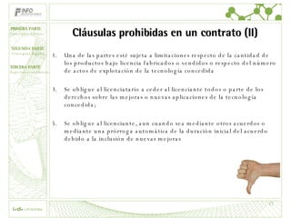 Cláusulas prohibidas en un contrato (II) Una de las partes esté sujeta a limitaciones respecto de la cantidad de los productos bajo licencia fabricados o vendidos o respecto del número de actos de explotación de la tecnología concedida Se obligue al licenciatario a ceder al licenciante todos o parte de los derechos sobre las mejoras o nuevas aplicaciones de la tecnología concedida; Se obligue al licenciante, aun cuando sea mediante otros acuerdos o mediante una prórroga automática de la duración inicial del acuerdo debido a la inclusión de nuevas mejoras 