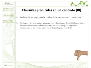 Cláusulas prohibidas en un contrato (III) Prohibición de impugnar la validez de la patente o del “know-how” Obligar al licenciatario a aceptar especificaciones de calidad, provisión bienes o servicios u otras licencias no necesarias para explotar técnicamente de forma correcta la tecnología concedida 