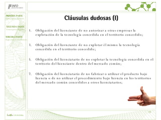 Cláusulas dudosas (I) Obligación del licenciante de no autorizar a otras empresas la explotación de la tecnología concedida en el territorio concedido; Obligación del licenciante de no explotar él mismo la tecnología concedida en el territorio concedido; Obligación del licenciatario de no explotar la tecnología concedida en el territorio del licenciante dentro del mercado común; Obligación del licenciatario de no fabricar o utilizar el producto bajo licencia o de no utilizar el procedimiento bajo licencia en los territorios del mercado común concedidos a otros licenciatarios; 