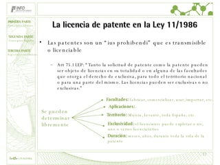 La licencia de patente en la Ley 11/1986 Las patentes son un “ius prohibendi” que es transmisible o licenciable Art 75.1 LEP: “Tanto la solicitud de patente como la patente pueden ser objeto de licencias en su totalidad o en alguna de las facultades que otorga el derecho de exclusiva, para todo el territorio nacional o para una parte del mismo. Las licencias pueden ser exclusivas o no exclusivas.” Se pueden  determinar  libremente Facultades:  fabricar, comercializar, usar, importar, etc. Territorio:  Murcia, Levante, toda España, etc. Exclusividad:  el licenciante puede explotar o no, uno o varios licenciatarios Duración:  meses, años, durante toda la vida de la patente Aplicaciones: . 