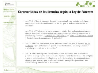 Características de las licencias según la Ley de Patentes Art. 75.3. LP Los titulares de licencias contractuales no podrán  cederlas a terceros, ni conceder sublicencias , a no ser que se hubiere convenido lo contrario. Art. 75.4. LP “Salvo pacto en contrario, el titular de una licencia contractual tendrá derecho a realizar  todos los actos  que integran la explotación de la invención patentada,  en todas sus aplicaciones , en  todo el territorio nacional  y durante  toda la duración  de la patente.” Art. 75.5 LP: “Se entenderá, salvo pacto en contrario, que la licencia  no es exclusiva  y que el licenciante podrá conceder licencias a otras personas y explotar por sí mismo la invención.” Art. 76.1 LP: “Salvo pacto en contrario, quien transmita una solicitud de patente o una patente o conceda una licencia sobre las mismas, está obligado a poner a disposición del adquirente o del licenciatario  los conocimientos técnicos  que posea y que resulten necesarios para poder proceder a una adecuada explotación de la invención.” 