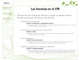 Las licencias en el CPE El Convenio de la Patente Europea regula en mucho menor detalle el contrato de licencia de patente Posibilidad de transmisión Artículo 71. Transferencia y constitución de derechos La solicitud de patente europea podrá ser transmitida o dar lugar a derechos para uno o varios de los Estados contratantes designados. Acuerdos por escrito para que surtan efecto Artículo 72. Cesión La cesión de la solicitud de una patente europea deberá formalizarse por escrito y requerirá la firma de las partes contratantes. Licencias parciales Artículo 73. Licencia contractual Una solicitud de patente europea podrá ser, total o parcialmente, objeto de licencias para la totalidad o parte de los territorios de los Estados contratantes designados. Legislación aplicable la de los Estados Miembros Artículo 74. Legislación aplicable Salvo que se disponga lo contrario en el presente Convenio, la solicitud de patente europea como objeto de propiedad estará sometida, en cada Estado contratante designado y con efectos en ese Estado, a la legislación aplicable en dicho Estado a las solicitudes de patentes nacionales. 