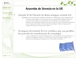 Acuerdos de licencia en la UE Artículo 81 del Tratado de Roma (antiguo artículo 85) Prohíbe los acuerdos que eliminen, limiten o distorsionen la competencia “ Serán incompatibles con el mercado común y quedarán prohibidos todos los acuerdos entre empresas, las decisiones de asociaciones de empresas y las prácticas concertadas que puedan afectar al comercio entre los Estados miembros y que tengan por objeto o efecto impedir, restringir o falsear el juego de la competencia dentro del mercado común...” Al amparo del artículo 81.3 se establece que son posibles los acuerdos de transferencia de tecnología “ ...que contribuyan a mejorar la producción o la distribución de los productos o a fomentar el progreso técnico o económico, y reserven al mismo tiempo a los usuarios una participación equitativa en el beneficio resultante...”  