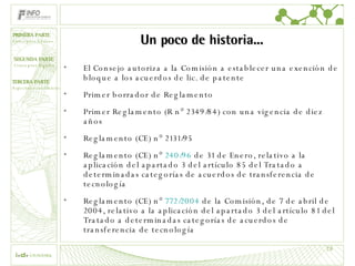 Un poco de historia... El Consejo autoriza a la Comisión a establecer una exención de bloque a los acuerdos de lic. de patente Primer borrador de Reglamento Primer Reglamento (R n° 2349/84) con una vigencia de diez años Reglamento (CE) n° 2131/95 Reglamento (CE) n°  240/96  de 31 de Enero, relativo a la aplicación del apartado 3 del artículo 85 del Tratado a determinadas categorías de acuerdos de transferencia de tecnología Reglamento (CE) n°  772/2004  de la Comisión, de 7 de abril de 2004, relativo a la aplicación del apartado 3 del artículo 81 del Tratado a determinadas categorías de acuerdos de transferencia de tecnología  