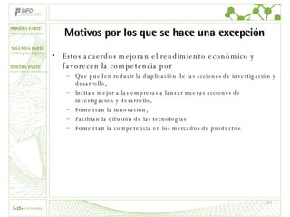 Motivos por los que se hace una excepción Estos acuerdos mejoran el rendimiento económico y favorecen la competencia por Que pueden reducir la duplicación de las acciones de investigación y desarrollo,  Incitan mejor a las empresas a lanzar nuevas acciones de investigación y desarrollo,  Fomentan la innovación,  Facilitan la difusión de las tecnologías  Fomentan la competencia en los mercados de productos.  