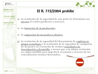 El R. 772/2004 prohíbe La restricción de la capacidad de una parte de determinar sus  precios  al vender productos a terceros; La   limitación de la producción ; La  asignación de mercados o clientes ; La restricción de la capacidad del licenciatario de  explotar su propia tecnología  o la restricción de la capacidad de cualquiera de las partes en el acuerdo de realizar  actividades de investigación y desarrollo , a menos que esta última restricción sea imprescindible para impedir la revelación a terceros de los conocimientos técnicos licenciados; 