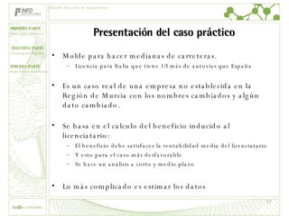 Presentación del caso práctico Molde para hacer medianas de carreteras. Licencia para Italia que tiene 1/3 más de autovías que España Es un caso real de una empresa no establecida en la Región de Murcia con los nombres cambiados y algún dato cambiado.  Se basa en el calculo del beneficio inducido al licenciatario: El beneficio debe satisfacer la rentabilidad media del licenciatario Y esto para el caso más desfavorable Se hace un análisis a corto y medio plazo Lo más complicado es estimar los datos Cálculo del valor de una patente 