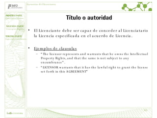Título o autoridad El Licenciante debe ser capaz de conceder al Licenciatario la Licencia especificada en el acuerdo de Licencia. Ejemplos de clausulas “ The licensor represents and warrants that he owns the Intellectual Property Rights, and that the same is not subject to any encumbrance”. “ LICENSOR warrants that it has the lawful right to grant the license set forth in this AGREEMENT ” Garantías del licenciante 