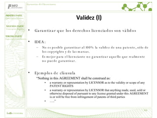 Validez (I) Garantizar que los derechos licenciados son válidos IDEA: No es posible garantizar al 100% la validez de una patente, sólo de los copyrights y de las marcas. Es mejor para el licenciante no garantizar aquello que realmente no puede garantizar. Ejemplos de cláusula “ Nothing in this AGREEMENT shall be construed as: a warranty or representation by LICENSOR as to the validity or scope of any PATENT RIGHTS a warranty or representation by LICENSOR that anything made, used, sold or otherwise disposed of pursuant to any license granted under this AGREEMENT is or will be free from infringement of patents of third parties … ..” Garantías del licenciante 