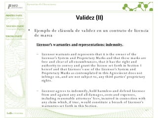 Validez (II) Ejemplo de cláusula de validez en un contrato de licencia de marca Licensor’s warranties and representations: indemnity. Licensor warrants and represents that it is the owner of the Licensor’s System and Proprietary Marks and that these marks are free and clear of all encumbrances, that it has the right and authority to convey and grant the license set forth in Section 1 hereof and that Licensee’s use of the Licensor’s System and Proprietary Marks as contemplated in this Agreement does not infringe on, and are not subject to, any third parties’ proprietary rights. Licensor agrees to indemnify, hold harmless and defend Licensee from and against any and all damages, costs and expenses, including reasonable attorneys’ fees, incurred in connection with any claim which, if true, would constitute a breach of Licensor’s warranties set forth in this Section. Garantías del licenciante 
