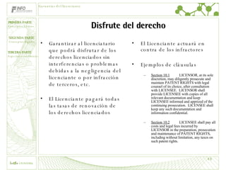 Disfrute del derecho Garantizar al licenciatario que podrá disfrutar de los derechos licenciados sin interferencias o problemas debidas a la negligencia del licenciante o por infracción de terceros, etc. El Licenciante pagará todas las tasas de renovación de los derechos licenciados  El Licenciante actuará en contra de los infractores Ejemplos de cláusulas Section 10.1 LICENSOR, at its sole discretion, may diligently prosecute and maintain PATENT RIGHTS with legal counsel of its choice, after consultation with LICENSEE.  LICENSOR shall provide LICENSEE with copies of all relevant documentation and keep LICENSEE informed and apprized of the continuing prosecution.  LICENSEE shall keep any such documentation and information confidential. Section 10.2 LICENSEE shall pay all costs and legal fees incurred by LICENSOR in the preparation, prosecution and maintenance of PATENT RIGHTS, including without limitation, any taxes on such patent rights. Garantías del licenciante 