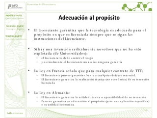 Adecuación al propósito El Licenciante garantiza que la tecnología es adecuada para el propósito en que es licenciada siempre que se sigan las instrucciones del Licenciante. Si hay una invención radicalmente novedosa que no ha sido explotada (de Universidades): el Licenciatario debe asumir el riesgo  y normalmente el Licenciante no asume ninguna garantía La Ley en Francia señala que para cualquier contrato de TTT: El Licenciante provee garantías frente a cualquier defecto material. El Licenciante garantiza la realización técnica (no económica) de su invención licenciada La Ley en Alemania: El Licenciante garantiza la utilidad técnica u operatibilidad de su invención Pero no garantiza su adecuación al própósito (para una aplicación especifica) o su utilidad económica Garantías del licenciante 