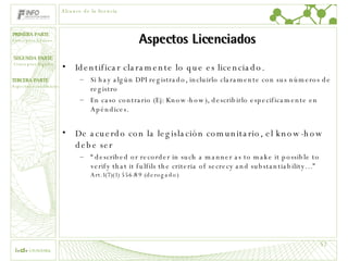 Aspectos Licenciados Identificar claramente lo que es licenciado. Si hay algún DPI registrado, incluirlo claramente con sus números de registro En caso contrario (Ej: Know-how), describirlo especificamente en Apéndices. De acuerdo con la legislación comunitario, el know-how debe ser  “ described or recorder in such a manner as to make it possible to verify that it fulfils the criteria of secrecy and substantiability…”  Art.1(7)(1) 556/89 (derogado) Alcance de la licencia 