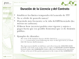 Duración de la Licencia y del Contrato Establecer los límites temporales del acuerdo de TTT No se olvide de ponerlo nunca! El periodo más frecuente es la vida del DPI licenciado (las marcas no caducan) El Know-how (secreto) podría estar vigente y sujeto a pagos hasta que sea posible demostrar que es de dominio público. Ejemplos de cláusulas: The term of the Exclusive License shall be limited to _________________ (_______) consecutive years following the date of this agreement, at which time the License shall terminate.   This Agreement shall be in full force and effect from the EFFECTIVE DATE  until the end of the term of the last-to-expire of LICENSOR’S PATENT RIGHTS licensed under this AGREEMENT, unless otherwise terminated by operation of law or by acts of the parties pursuant to the terms of this AGREEMENT.  Alcance de la licencia 
