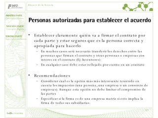 Personas autorizadas para establecer el acuerdo Establecer claramente quién va a firmar el contrato por cada parte y estar seguros que es la persona correcta y apropiada para hacerlo En muchos casos será necesario transferir los derechos entre las personas que firman el contrato y otras personas o empresas con interes en el contrato (Ej: Inventores) En cualquier caso debe estar reflejado por escrito en un contrato Recomendaciones Considerar cual es la opción más más interesante teniendo en cuenta los impuestos (una persona, una empresa o un consorcio de empresas). Aunque esta opción no debe limitar el compromiso de las partes Especificar si la firma es de una empresa matriz si esto implica la firma de todas sus subsidiarias. Alcance de la licencia 