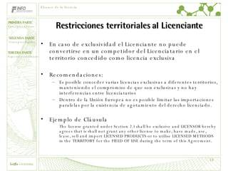 Restricciones territoriales al Licenciante En caso de exclusividad el Licenciante no puede convertirse en un competidor del Licenciatario en el territorio concedido como licencia exclusiva Recomendaciones: Es posible conceder varias licencias exclusivas a diferentes territorios, manteniendo el compromiso de que son exclusivas y no hay interferencias entre licenciatarios Dentro de la Unión Europea no es posible limitar las importaciones paralelas por la existencia de agotamiento del derecho licenciado. Ejemplo de Cláusula The license granted under Section 2.1 shall be exclusive and LICENSOR hereby agrees that is shall not grant any other license to make, have made, use, lease, sell and import LICENSED PRODUCTS or to utilise LICENSED METHODS in the TERRITORY for the FIELD OF USE during the term of this Agreement. Alcance de la licencia 