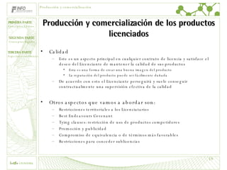 Producción y comercialización de los productos licenciados Calidad Este es un aspecto principal en cualquier contrato de licencia y satisface el deseo del Licenciante de mantener la calidad de sus productos Esta es una forma de crear una buena imagen del producto La reputación del producto puede ser fácilmente dañada De acuerdo con esto el Licenciante perseguirá y suele conseguir contractualmente una supervisión efectiva de la calidad Otros aspectos que vamos a abordar son: Restricciones territoriales a los Licenciatarios Best Endeavours Covenant Tying clauses: restricción de uso de productos competidores Promoción y publicidad Compromiso de equivalencia o de términos más favorables Restricciones para conceder sublicencias Producción y comercialización 