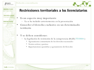 Restricciones territoriales a los licenciatarios Es un aspecto muy importante  Ya se ha incluido anteriormente en la presentación Conceder el derecho exclusivo en un determinado territorio Y se deben considerar: La legislación de restricción de la competencia (R (CE)  772/2004  ) Agotamiento comunitario de los derechos nacionales Ventas activas y pasivas Importanciones paralelas y agotamiento del derecho Producción y comercialización 