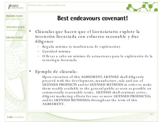 Best endeavours covenant! Cláusulas que hacen que el Licenciatario explote la invención licenciada con esfuerzo razonable y due diligence Regalía mínima (o insuficiencia de explotación) Cantidad mínima O llevar a cabo un mínimo de actuaciones para la explotación de la tecnología licenciada Ejemplo de cláusula: Upon execution of this AGREEMENT, LICENSEE shall diligently proceed with the development, manufacture, sale and use of LICENSED PRODUCTS and/or LICENSED METHODS in order to make them readily available to the general public as soon as possible on commercially reasonable terms.  LICENSEE shall continue active, diligent marketing efforts for one or more LICENSED PRODUCT(S) and/or LICENSED METHOD(S) throughout the term of this AGREEMENT. Producción y comercialización 