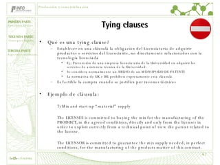 Tying clauses Qué es una tying clause? Establecer en una cláusula la obligación del Licenciatario de adquirir productos o servicios del Licenciante, no directamente relacionados con la tecnología licenciada  Ej.: Prevención de una empresa licenciataria de la Universidad en adquirir los servicios de asistencia técnica de la Universidad. Se considera normalmente un ABUSO de un MONOPOLIO DE PATENTE La normativa de UK e IRL prohíben expresamente esta cláusula Es factible la compra cuando se justifica por razones técnicas Ejemplo de cláusula:  7) Mix and start-up “material” supply The LICENSEE is committed to buying the mix for the manufacturing of the PRODUCT, in the agreed conditions, directly and only from the licenser in order to exploit correctly from a technical point of view the patent related to the license.   The LICENSOR is committed to guarantee the mix supply needed, in perfect conditions, for the manufacturing of the products matter of this contract. Producción y comercialización 