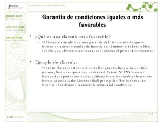 Garantía de condiciones iguales o más favorables ¿Qué es una cláusula más favorable? El Licenciatario obtiene una garantía del Licenciante de que si hiciera un acuerdo similar de licencia en términos más favorables, tendrá que ofrecer estas nuevas condiciones al primer Licenciatario. Ejemplo de cláusula: “ that in the event it should hereafter grant a license to another person, firm or corporation under said Patent Nº XXX licensed hereunder upon terms and conditions more favourable than those herein accorded, the Licensor shall promptly offer Licensee the benefit of such more favourable terms and conditions. Producción y comercialización 