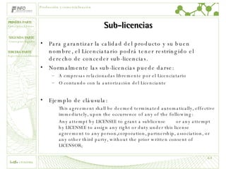 Sub-licencias Para garantizar la calidad del producto y su buen nombre, el Licenciatario podrá tener restringido el derecho de conceder sub-licencias. Normalmente las sub-licencias puede darse: A empresas relacionadas libremente por el Licenciatario  O contando con la autorización del Licenciante Ejemplo de cláusula: This agreement shall be deemed terminated automatically, effective immediately, upon the occurrence of any of the following: Any attempt by LICENSEE to grant a sublicense or any attempt by LICENSEE to assign any right or duty under this license agreement to any person,corporation, partnership, association, or any other third party, without the prior written consent of LICENSOR; Producción y comercialización 