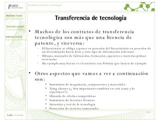 Transferencia de tecnología Muchos de los contratos de transferencia tecnológica son más que una licencia de patente, y viceversa: El Licenciante se obliga a poner en posesión del Licenciatario en posesión de un determinado know-how y otro tipo de información relevante Dibujos, manuales de fabricación, formación, aparatos o materias primas necesarias Un ejemplo muy bueno es el contrato con Polonia que tienen de ejemplo Otros aspectos que vamos a ver a continuación son: Suministro de maquinaria, componentes y materiales Tying clauses (¡¡ Son importantes también en este tema y lo repetimos!!) Cláusula de ofertas competitivas  Suministro de Servicios Técnicos Garantías y test de la tecnología Protección de secretos comerciales Transferencia de tecnología 