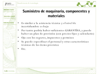 Suministro de maquinaria, componentes y materiales Es similar a la asistencia técnica y el nivel de incertidumbre es bajo Por tanto podría haber suficientes GARANTÍAS, y puede haber un plan de provisión (con precios fijos y calendario) Ojo con los seguros, impuestos y permisos Se puede especificar el personal y otras características técnicas de los ítems provistos Etc. Transferencia de tecnología 