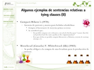 Algunos ejemplos de sentencias relativas a tying clauses (II) Campari-Milano’s (1978) Licencia de patente y marca para bebidas alcohólicas Compra al Licenciante de materias primas secretas Se consideró que: Era posible comprar este colorante y mezcla de hierbas para “ensure that the end product had the same quality as the original product” Pero que debía ser posible comprar libremente a´lbúmina, esencia de naranja amarga, etc. Mosehead (Canada) V. Whitebread (Uk) (1988) Se podía obligar a la compra de una levadura para la producción de cerveza Transferencia de tecnología 