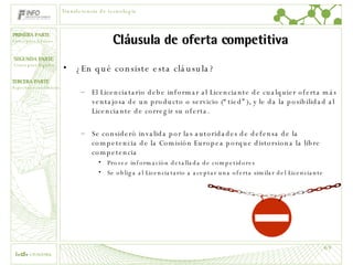 Cláusula de oferta competitiva ¿En qué consiste esta cláusula? El Licenciatario debe informar al Licenciante de cualquier oferta más ventajosa de un producto o servicio (“tied”), y le da la posibilidad al Licenciante de corregir su oferta. Se consideró invalida por las autoridades de defensa de la competencia de la Comisión Europea porque distorsiona la libre competencia Provee información detallada de competidores Se obliga al Licenciatario a aceptar una oferta similar del Licenciante Transferencia de tecnología 