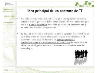 Idea principal de un contrato de TT No sólo necesitamos un contrato que salvaguarde nuestros intereses sino que éste debe estar plasmado de forma tal que sea de  mutuo beneficio  parar las partes económicamente y además sea viable técnicamente. La mayor parte de las disputas entre las partes no se deben al cumplimiento (o incumplimiento) con lo establecido en el contrato, sino que se deben a la  interpretación y establecimiento de los derechos particulares  de cada una de ellas y sus obligaciones en el contrato de transferencia de tecnología. PRIMERA PARTE Conceptos básicos 