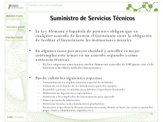 Suministro de Servicios Técnicos La Ley Alemana y Española de patentes obligan que en cualquier acuerdo de licencia el Licenciante tiene la obligación de facilitar al Licenciatario las instrucciones iniciales En algunos casos por mayor claridad y sencillez es mejor contemplar esto temas en un acuerdo separado ) como asistencia técnica).  Ej: Las empresas americanas suelen firmar un acuerdo de I+D junto con el de Licencia a las Universidades Licenciantes. Puede cubrir los siguientes aspectos Asesoramiento en el planeamiento espacial de la fábrica Asistencia en el diseño de las instalaciones para los equipos Ensamble y puesta en marcha para fabricar el producto licenciado Utilización de ingenieros y especialistas Asistencia a los empleados del Licenciatario para operarlo Primer periodo de fabricación Asistencia técnica en las instalaciones productivas Formación (especificar la documentación necesaria, dónde se hace, sus costes y quien los paga, viajes y alojamiento, seguros, etc.). Transferencia de tecnología 